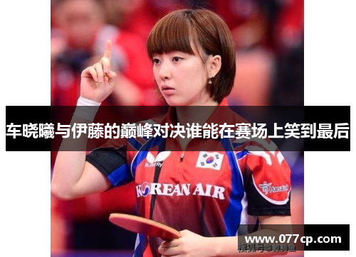 车晓曦与伊藤的巅峰对决谁能在赛场上笑到最后